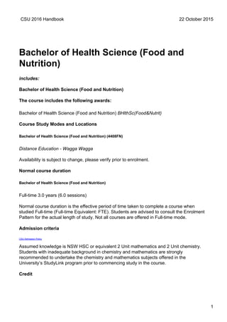 Bachelor of Health Science (Food and
Nutrition)
includes:
Bachelor of Health Science (Food and Nutrition)
The course includes the following awards:
Bachelor of Health Science (Food and Nutrition) BHlthSc(Food&Nutrit)
Course Study Modes and Locations
Bachelor of Health Science (Food and Nutrition) (4408FN)
Distance Education - Wagga Wagga
Availability is subject to change, please verify prior to enrolment.
Normal course duration
Bachelor of Health Science (Food and Nutrition)
Full-time 3.0 years (6.0 sessions)
Normal course duration is the effective period of time taken to complete a course when
studied Full-time (Full-time Equivalent: FTE). Students are advised to consult the Enrolment
Pattern for the actual length of study. Not all courses are offered in Full-time mode.
Admission criteria
CSU Admission Policy
Assumed knowledge is NSW HSC or equivalent 2 Unit mathematics and 2 Unit chemistry.
Students with inadequate background in chemistry and mathematics are strongly
recommended to undertake the chemistry and mathematics subjects offered in the
University’s StudyLink program prior to commencing study in the course.
Credit
CSU 2016 Handbook 22 October 2015
1
 