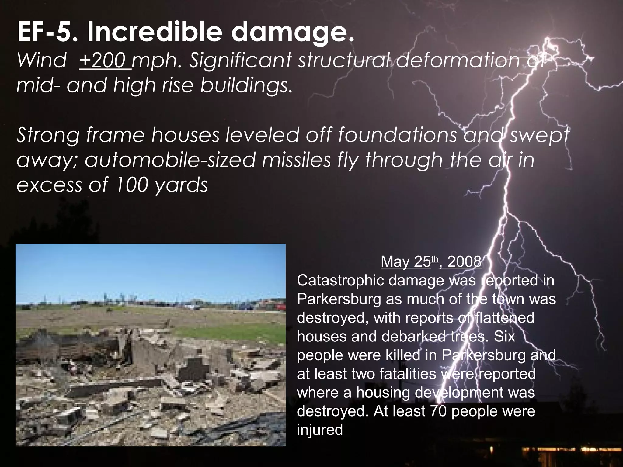 EF-5. Incredible damage.
Wind +200 mph. Significant structural deformation of
mid- and high rise buildings.
Strong frame houses leveled off foundations and swept
away; automobile-sized missiles fly through the air in
excess of 100 yards
May 25th
, 2008
Catastrophic damage was reported in
Parkersburg as much of the town was
destroyed, with reports of flattened
houses and debarked trees. Six
people were killed in Parkersburg and
at least two fatalities were reported
where a housing development was
destroyed. At least 70 people were
injured
 