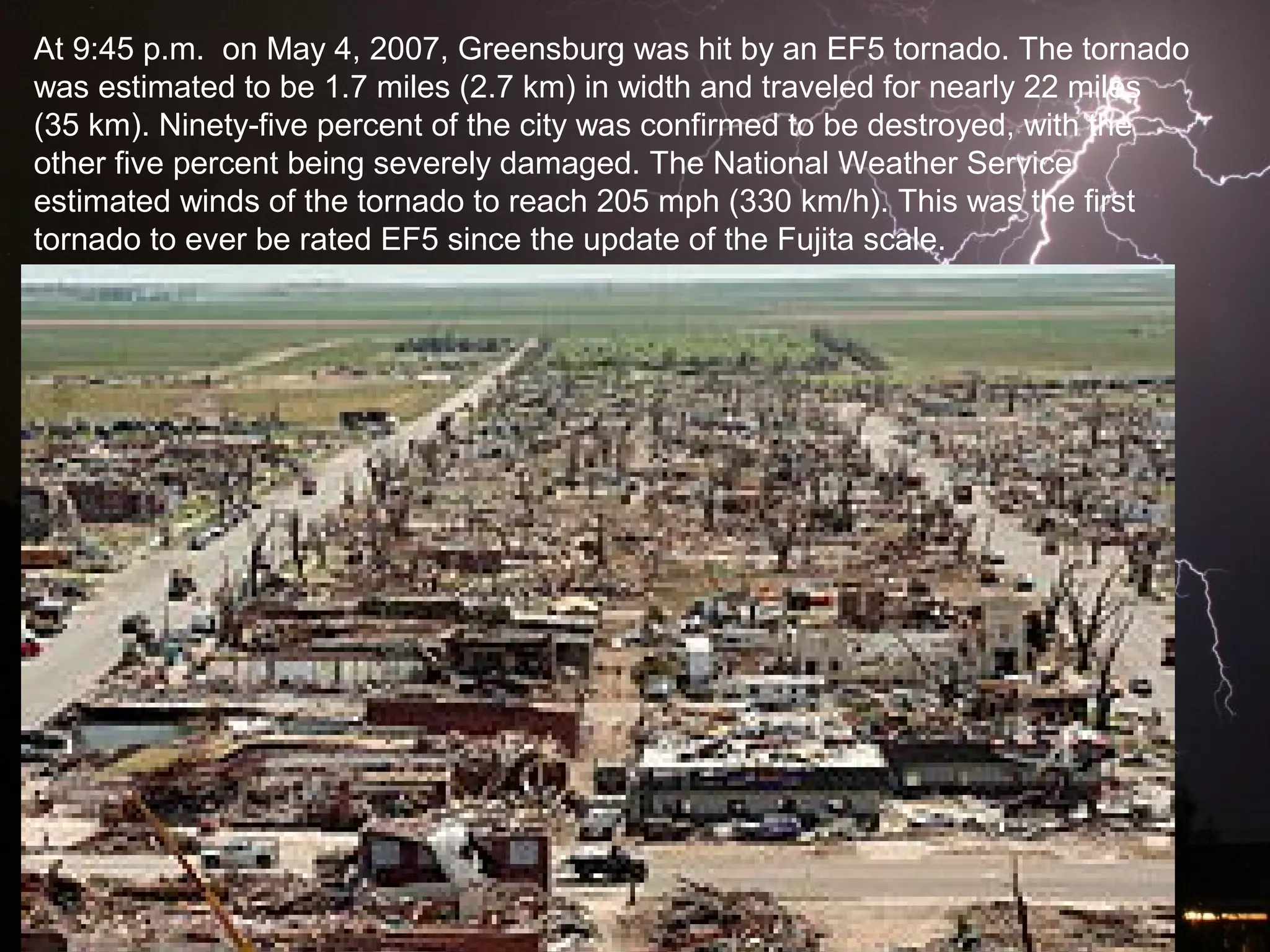 At 9:45 p.m. on May 4, 2007, Greensburg was hit by an EF5 tornado. The tornado
was estimated to be 1.7 miles (2.7 km) in width and traveled for nearly 22 miles
(35 km). Ninety-five percent of the city was confirmed to be destroyed, with the
other five percent being severely damaged. The National Weather Service
estimated winds of the tornado to reach 205 mph (330 km/h). This was the first
tornado to ever be rated EF5 since the update of the Fujita scale.
 