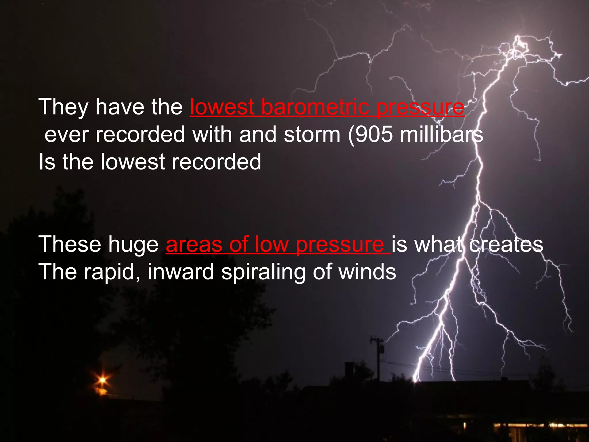 They have the lowest barometric pressure
ever recorded with and storm (905 millibars
Is the lowest recorded
These huge areas of low pressure is what creates
The rapid, inward spiraling of winds
 