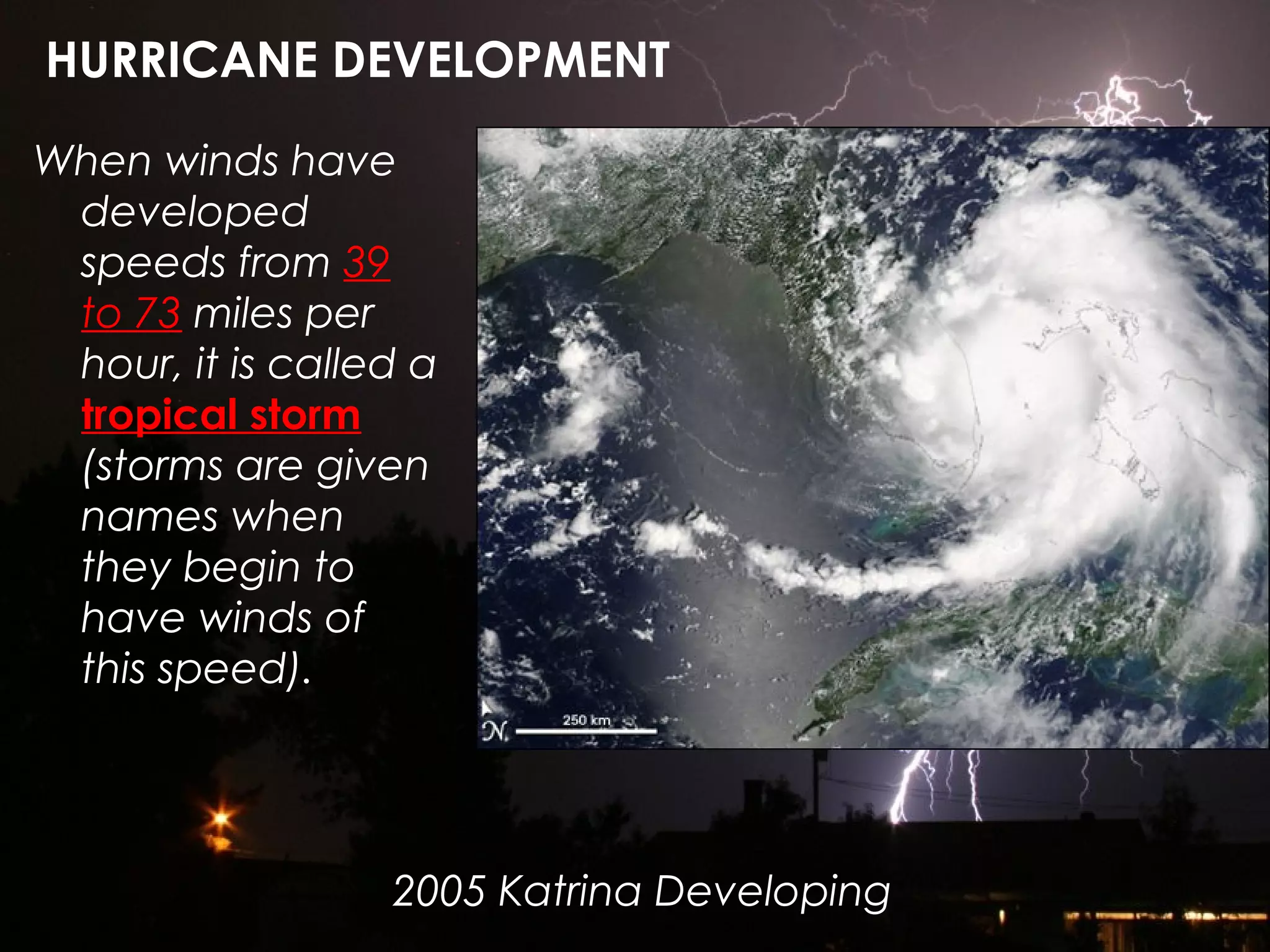When winds have
developed
speeds from 39
to 73 miles per
hour, it is called a
tropical storm
(storms are given
names when
they begin to
have winds of
this speed).
HURRICANE DEVELOPMENT
2005 Katrina Developing
 