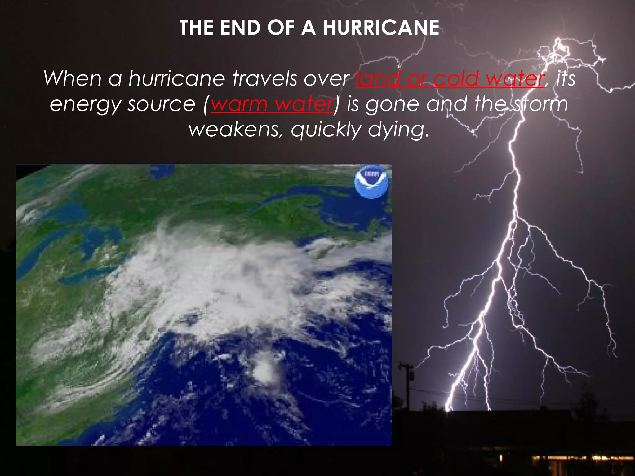 THE END OF A HURRICANE
When a hurricane travels over land or cold water, its
energy source (warm water) is gone and the storm
weakens, quickly dying.
 