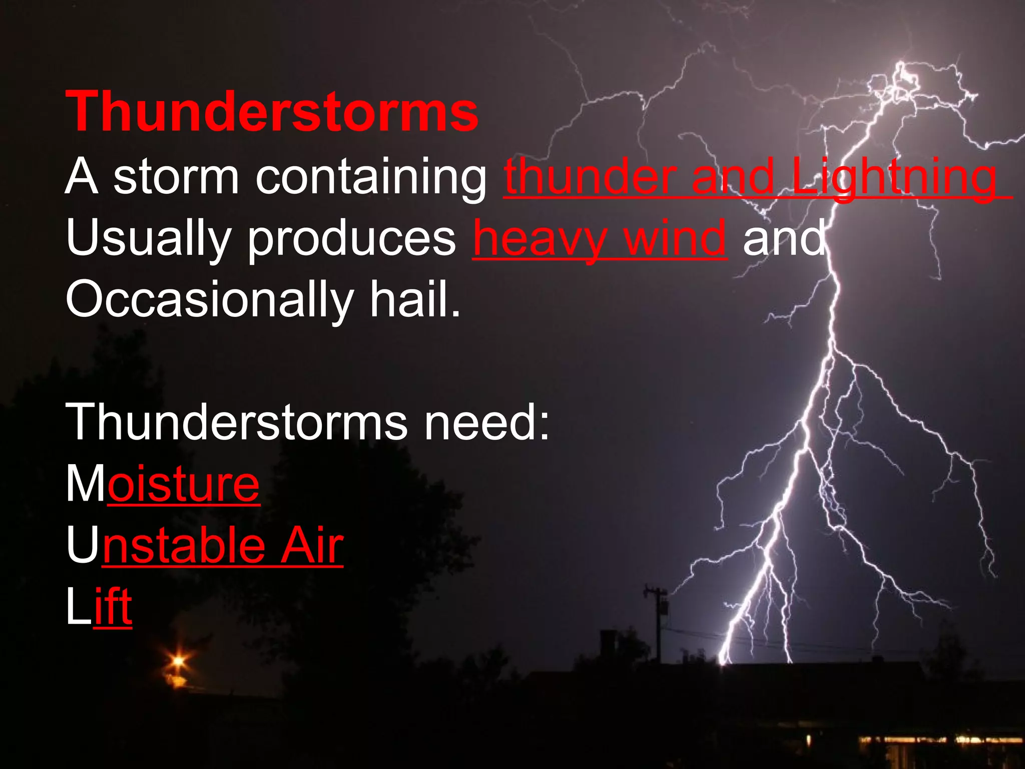 Thunderstorms
A storm containing thunder and Lightning
Usually produces heavy wind and
Occasionally hail.
Thunderstorms need:
Moisture
Unstable Air
Lift
 