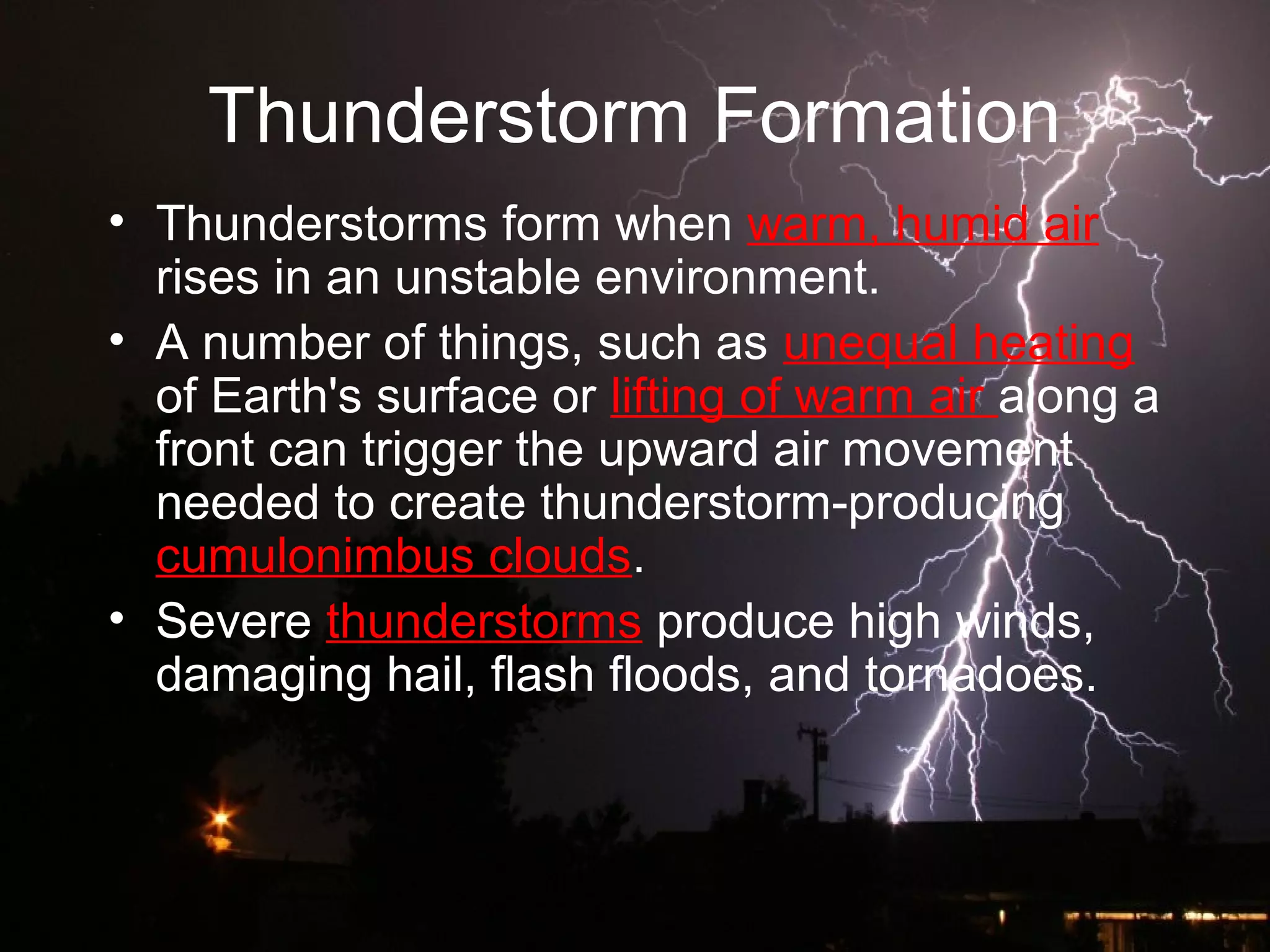 Thunderstorm Formation
• Thunderstorms form when warm, humid air
rises in an unstable environment.
• A number of things, such as unequal heating
of Earth's surface or lifting of warm air along a
front can trigger the upward air movement
needed to create thunderstorm-producing
cumulonimbus clouds.
• Severe thunderstorms produce high winds,
damaging hail, flash floods, and tornadoes.
 