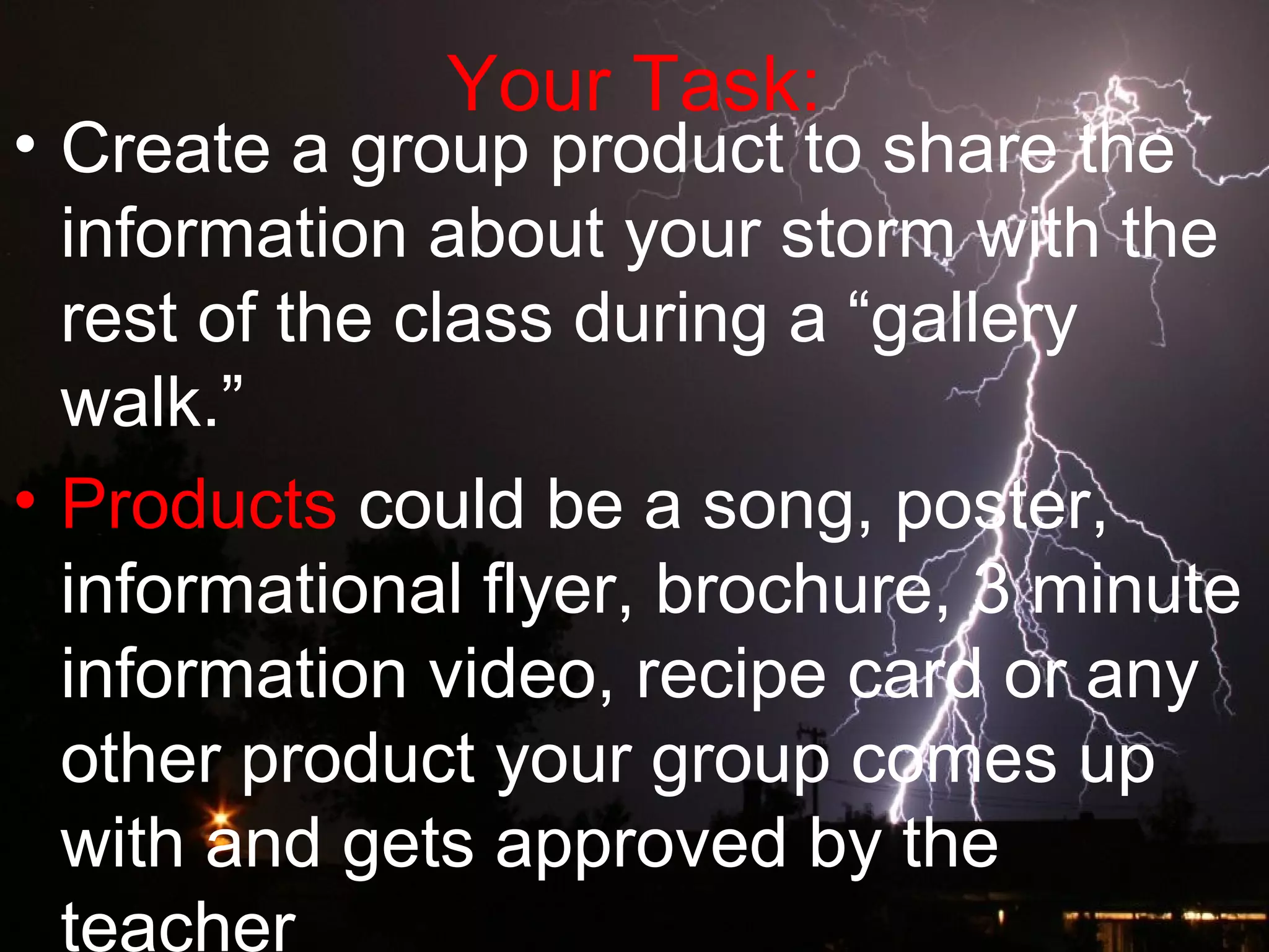 Your Task:
• Create a group product to share the
information about your storm with the
rest of the class during a “gallery
walk.”
• Products could be a song, poster,
informational flyer, brochure, 3 minute
information video, recipe card or any
other product your group comes up
with and gets approved by the
teacher
 