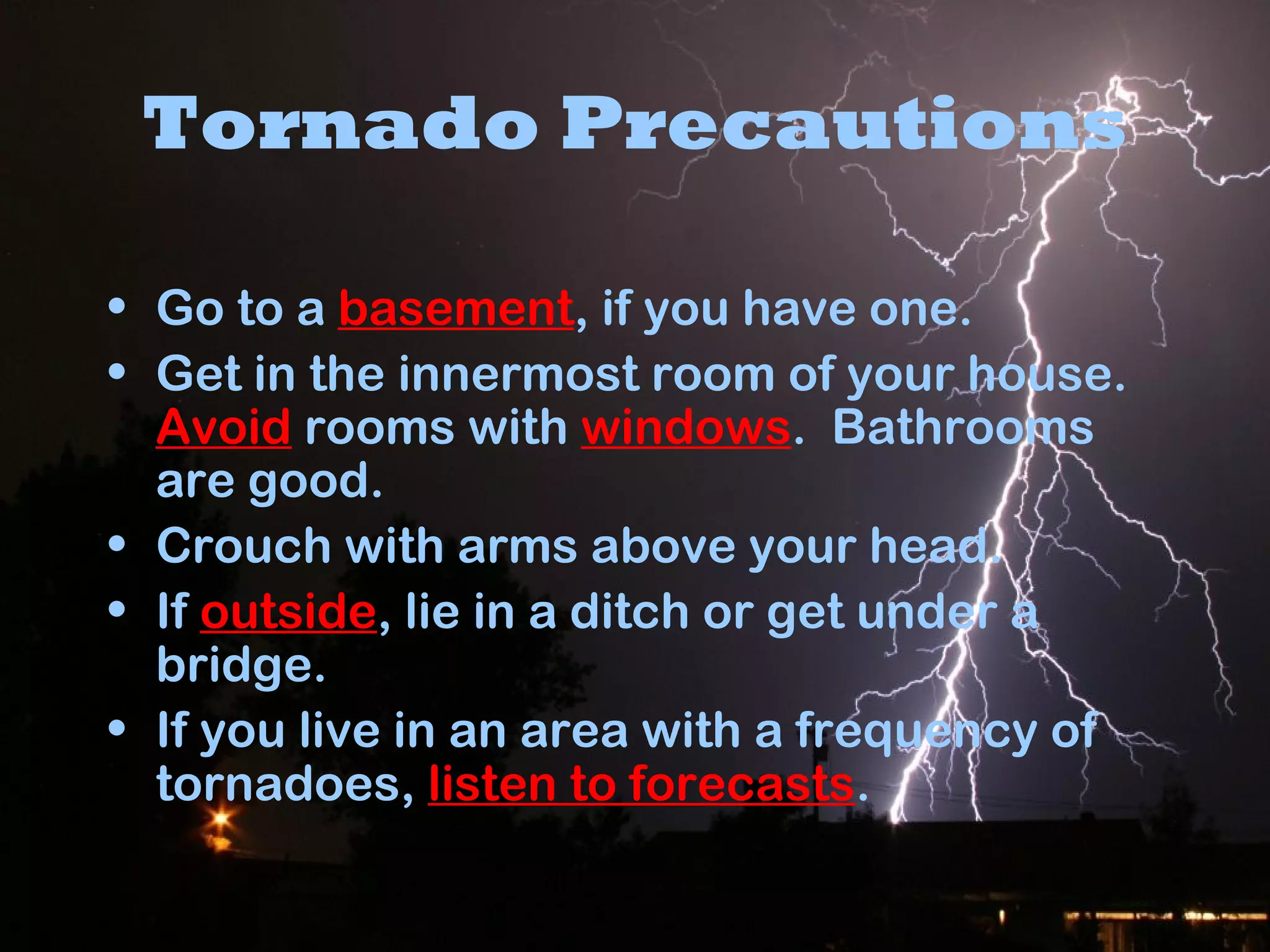 Tornado Precautions
• Go to a basement, if you have one.
• Get in the innermost room of your house.
Avoid rooms with windows. Bathrooms
are good.
• Crouch with arms above your head.
• If outside, lie in a ditch or get under a
bridge.
• If you live in an area with a frequency of
tornadoes, listen to forecasts.
 