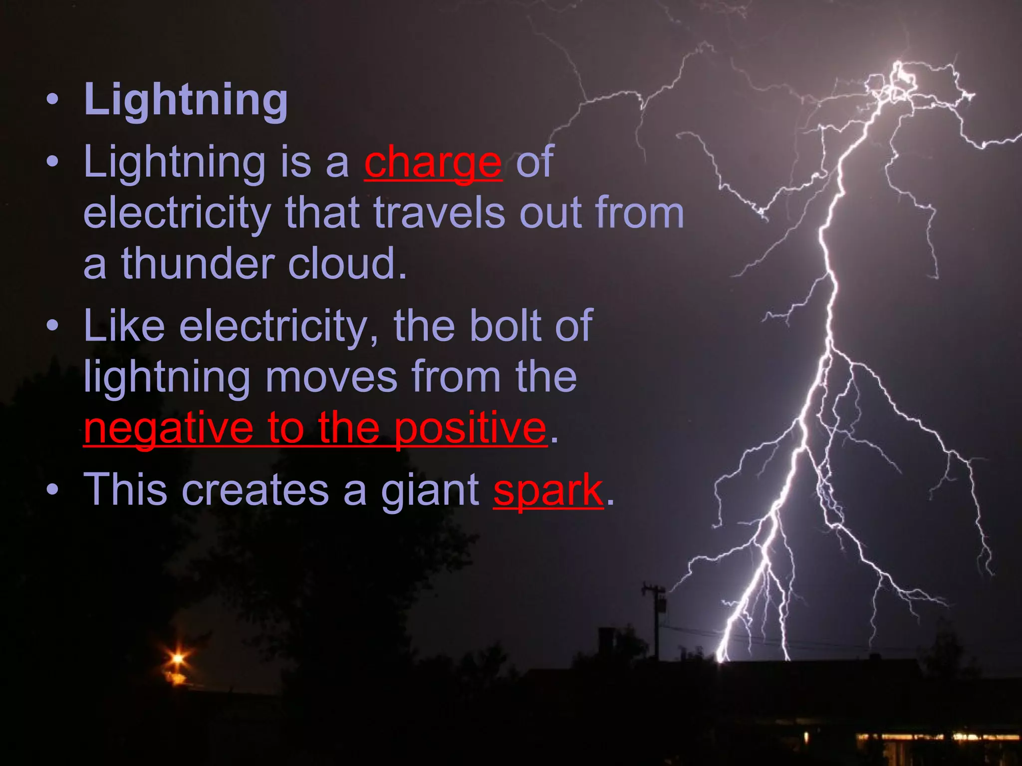 • Lightning
• Lightning is a charge of
electricity that travels out from
a thunder cloud.
• Like electricity, the bolt of
lightning moves from the
negative to the positive.
• This creates a giant spark.
 