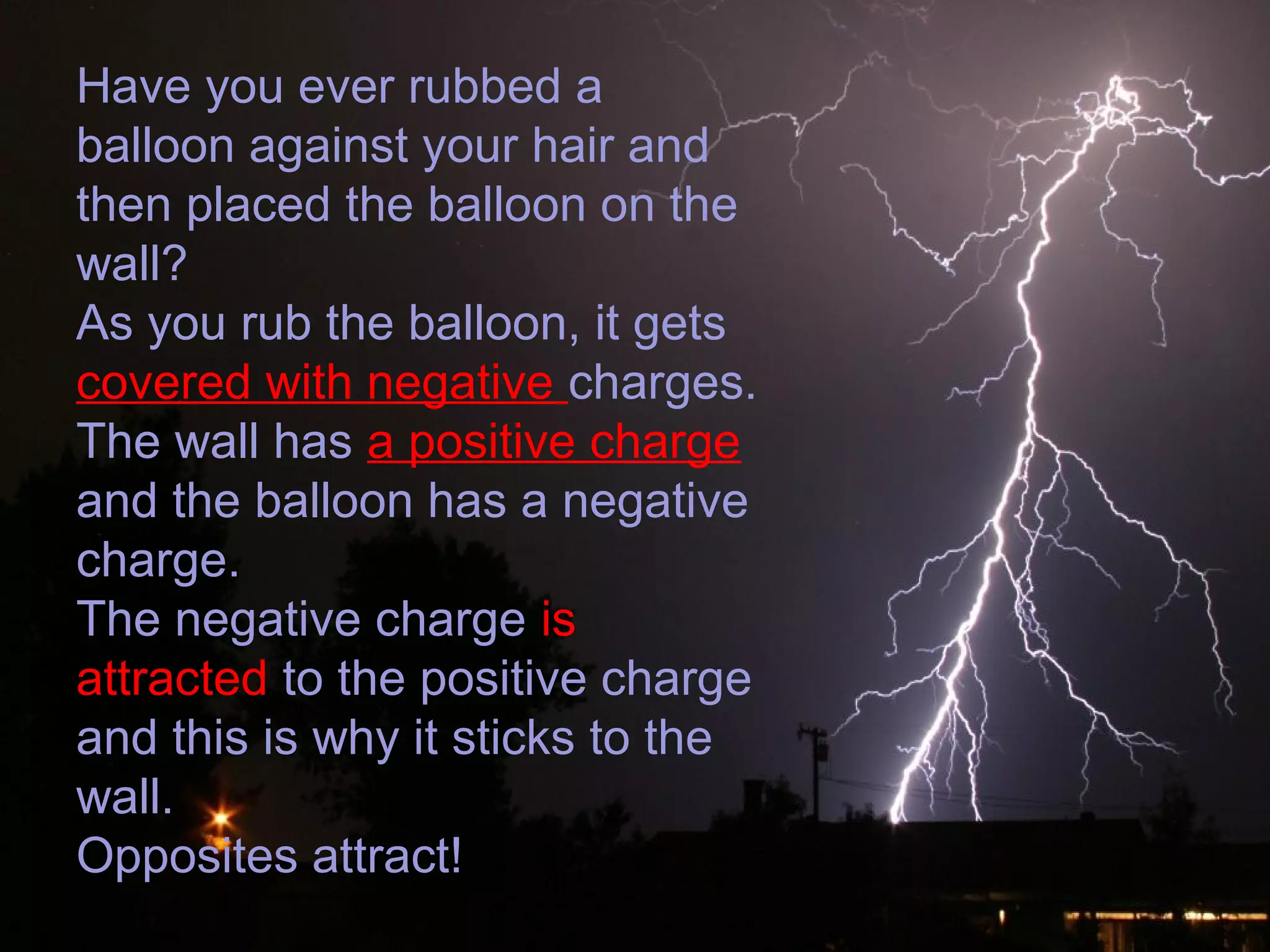 Have you ever rubbed a
balloon against your hair and
then placed the balloon on the
wall?
As you rub the balloon, it gets
covered with negative charges.
The wall has a positive charge
and the balloon has a negative
charge.
The negative charge is
attracted to the positive charge
and this is why it sticks to the
wall.
Opposites attract!
 