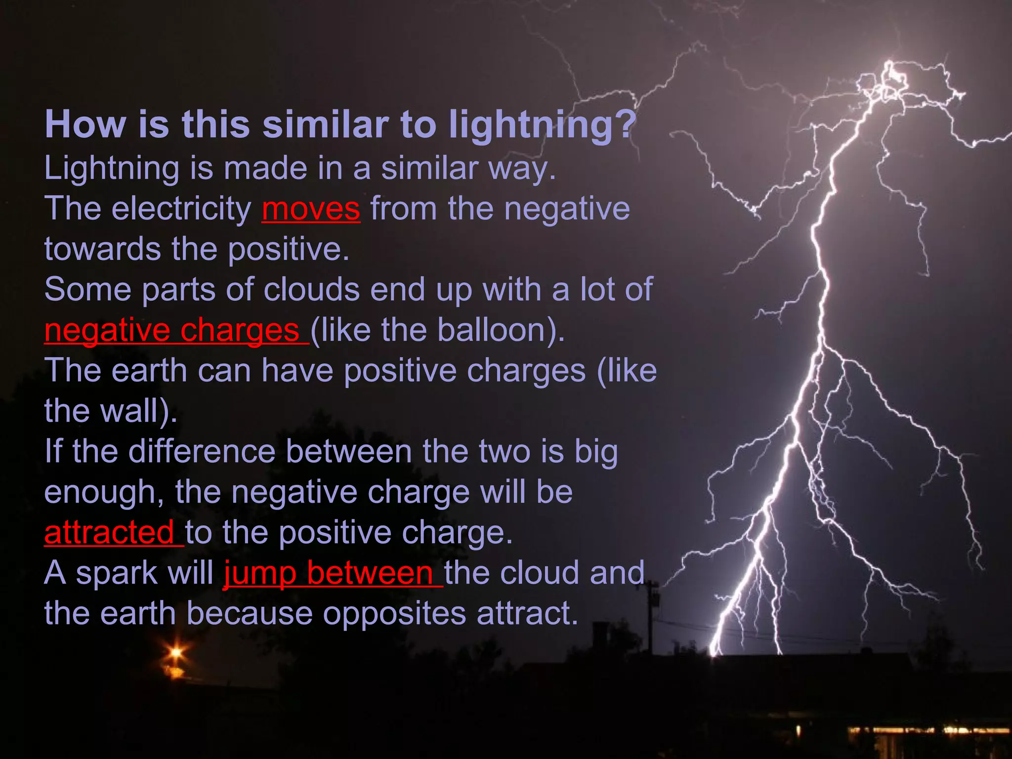 How is this similar to lightning?
Lightning is made in a similar way.
The electricity moves from the negative
towards the positive.
Some parts of clouds end up with a lot of
negative charges (like the balloon).
The earth can have positive charges (like
the wall).
If the difference between the two is big
enough, the negative charge will be
attracted to the positive charge.
A spark will jump between the cloud and
the earth because opposites attract.
 