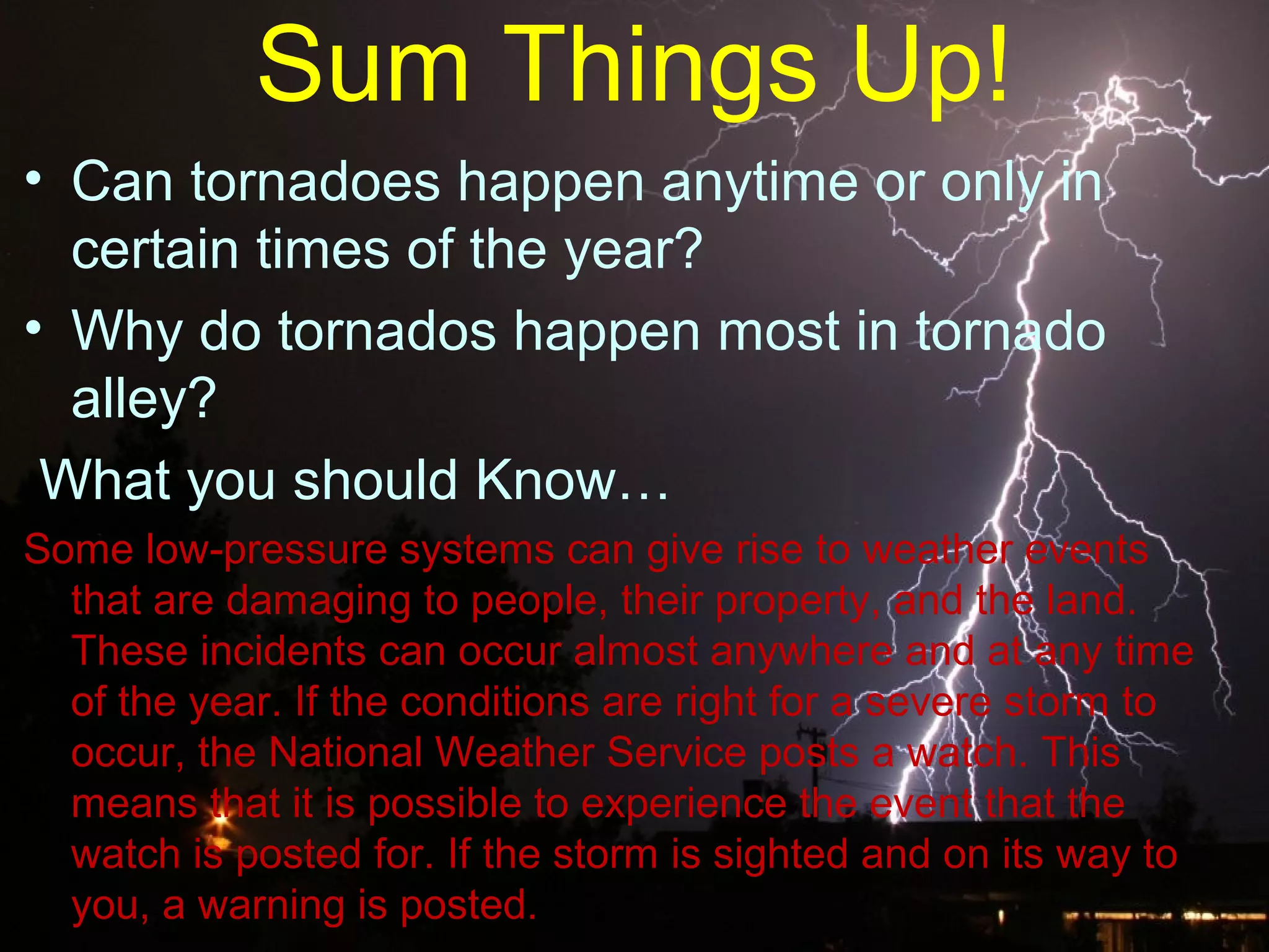 Sum Things Up!
• Can tornadoes happen anytime or only in
certain times of the year?
• Why do tornados happen most in tornado
alley?
What you should Know…
Some low pressure systems can give rise to weather events‐
that are damaging to people, their property, and the land.
These incidents can occur almost anywhere and at any time
of the year. If the conditions are right for a severe storm to
occur, the National Weather Service posts a watch. This
means that it is possible to experience the event that the
watch is posted for. If the storm is sighted and on its way to
you, a warning is posted.
 
