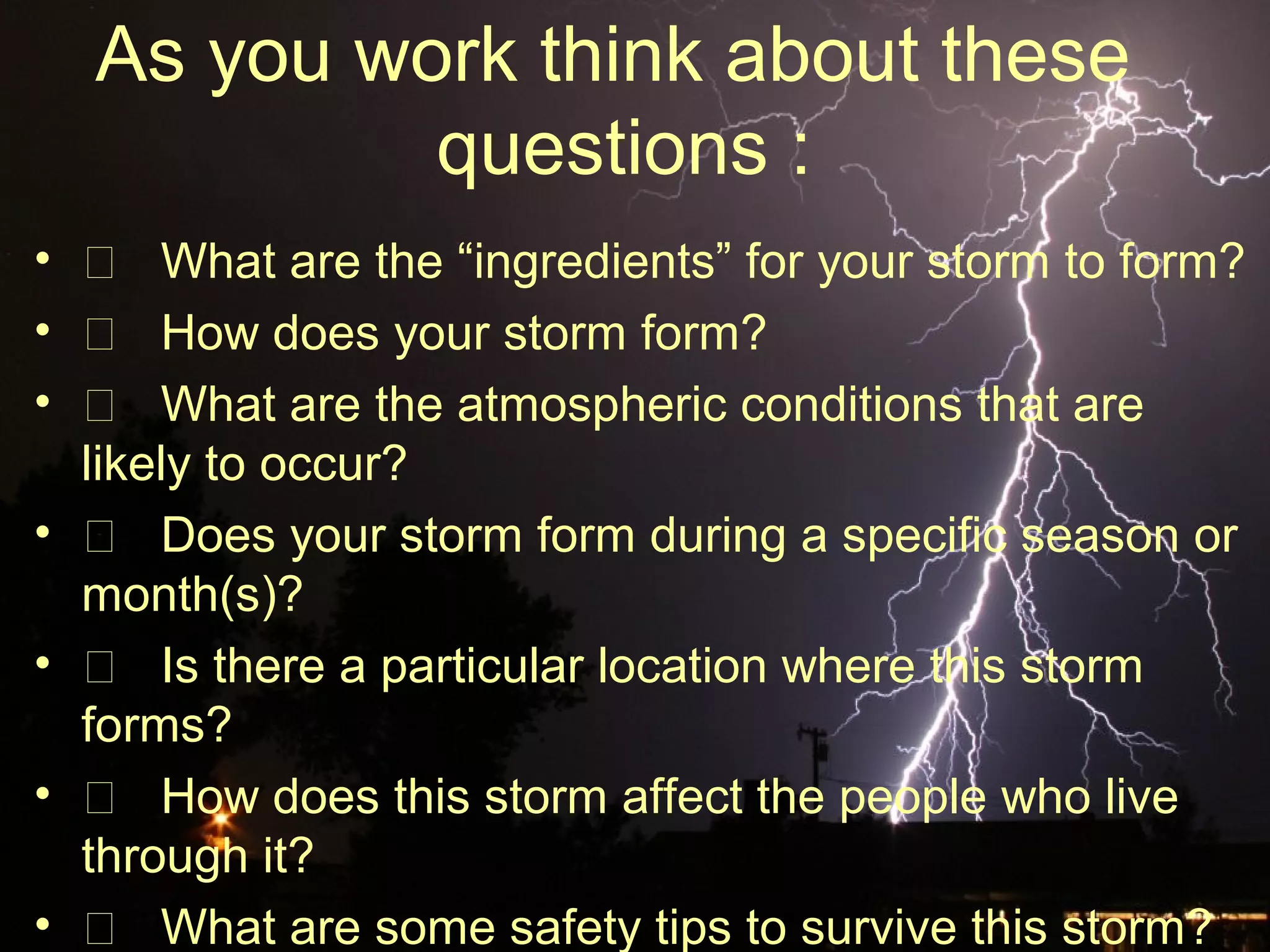As you work think about these
questions :
•  What are the “ingredients” for your storm to form?
•  How does your storm form?
•  What are the atmospheric conditions that are
likely to occur?
•  Does your storm form during a specific season or
month(s)?
•  Is there a particular location where this storm
forms?
•  How does this storm affect the people who live
through it?
•  What are some safety tips to survive this storm?
 
