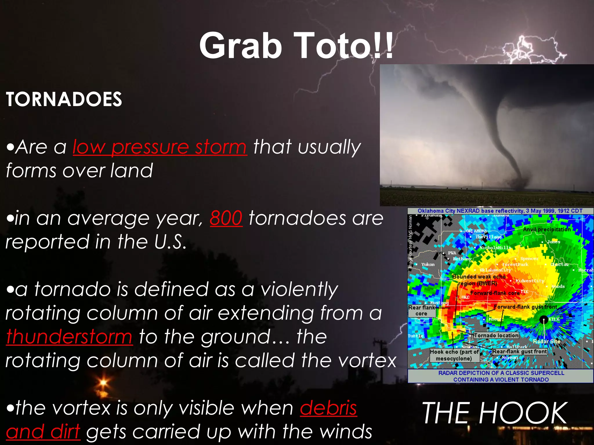 Grab Toto!!
TORNADOES
•Are a low pressure storm that usually
forms over land
•in an average year, 800 tornadoes are
reported in the U.S.
•a tornado is defined as a violently
rotating column of air extending from a
thunderstorm to the ground… the
rotating column of air is called the vortex
•the vortex is only visible when debris
and dirt gets carried up with the winds
THE HOOK
 