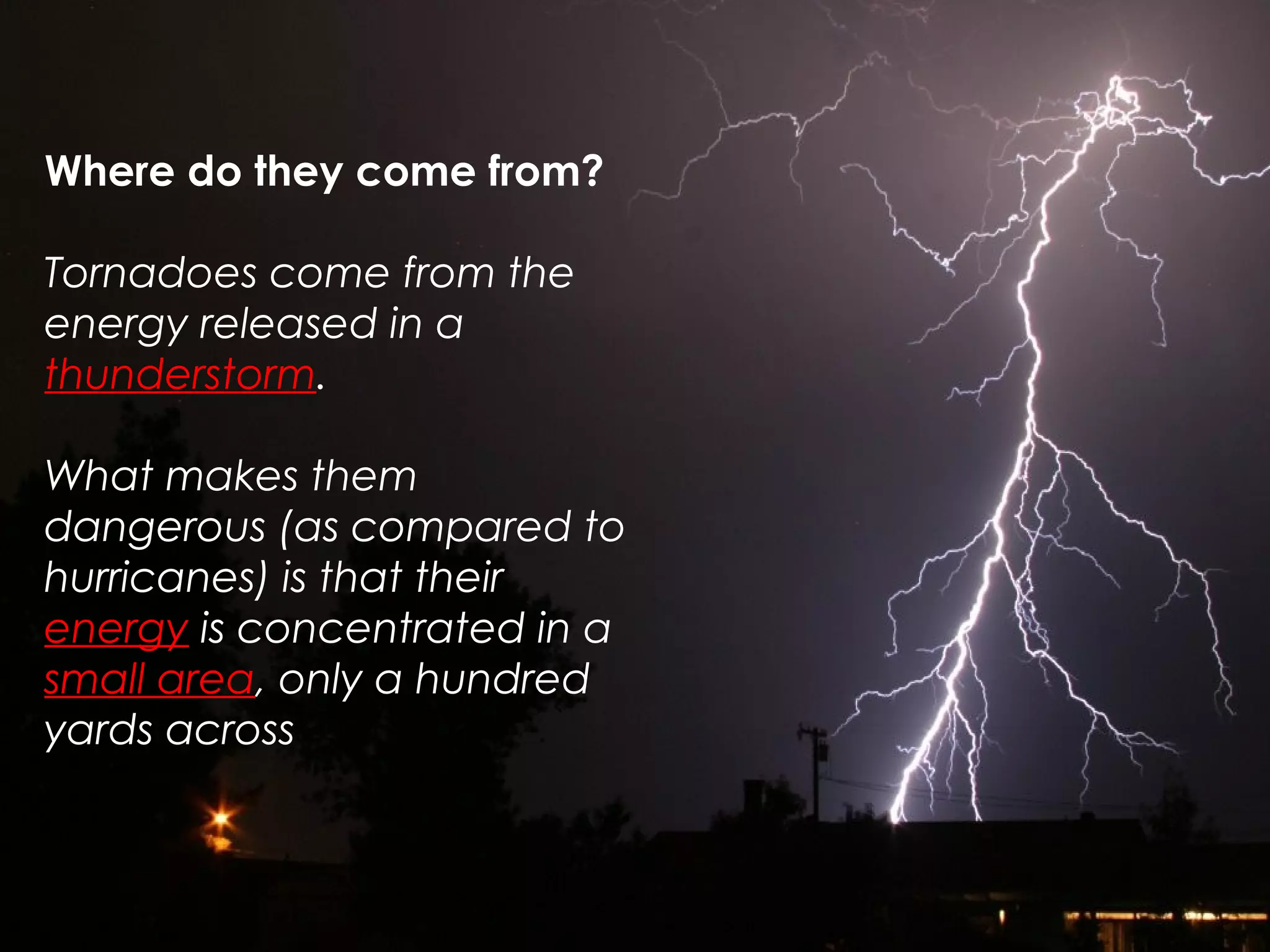 Where do they come from?
Tornadoes come from the
energy released in a
thunderstorm.
What makes them
dangerous (as compared to
hurricanes) is that their
energy is concentrated in a
small area, only a hundred
yards across
 