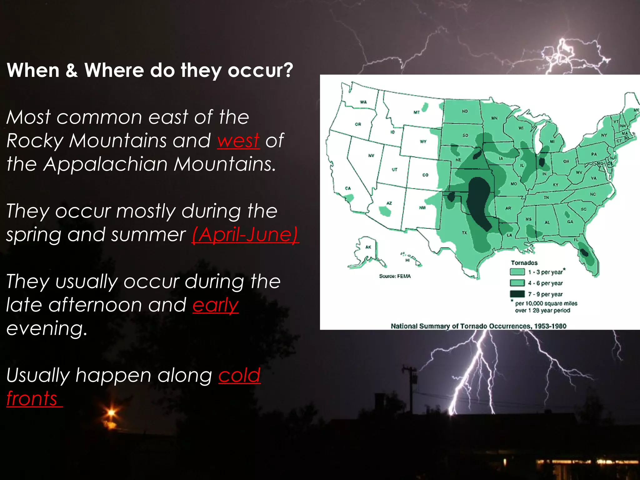 When & Where do they occur?
Most common east of the
Rocky Mountains and west of
the Appalachian Mountains.
They occur mostly during the
spring and summer (April-June)
They usually occur during the
late afternoon and early
evening.
Usually happen along cold
fronts
 