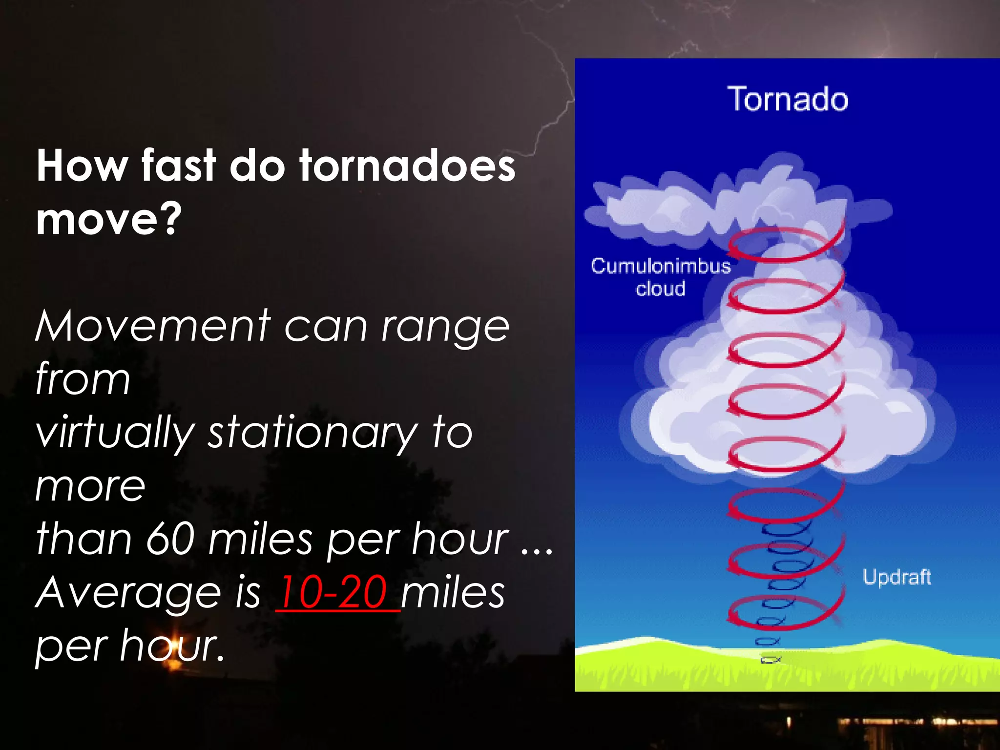 How fast do tornadoes
move?
Movement can range
from
virtually stationary to
more
than 60 miles per hour ...
Average is 10-20 miles
per hour.
 