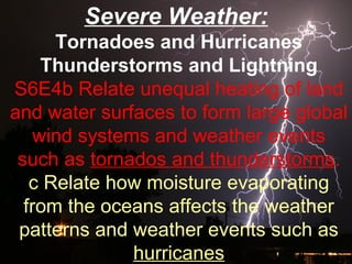 Severe Weather:
Tornadoes and Hurricanes
Thunderstorms and Lightning
S6E4b Relate unequal heating of land
and water surfaces to form large global
wind systems and weather events
such as tornados and thunderstorms.
c Relate how moisture evaporating
from the oceans affects the weather
patterns and weather events such as
hurricanes
 