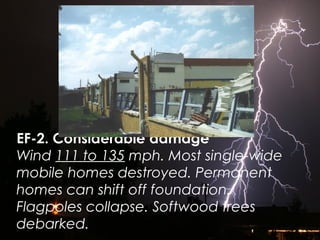EF-2. Considerable damage
Wind 111 to 135 mph. Most single-wide
mobile homes destroyed. Permanent
homes can shift off foundation.
Flagpoles collapse. Softwood trees
debarked.
 
