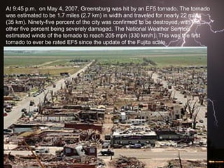 At 9:45 p.m. on May 4, 2007, Greensburg was hit by an EF5 tornado. The tornado
was estimated to be 1.7 miles (2.7 km) in width and traveled for nearly 22 miles
(35 km). Ninety-five percent of the city was confirmed to be destroyed, with the
other five percent being severely damaged. The National Weather Service
estimated winds of the tornado to reach 205 mph (330 km/h). This was the first
tornado to ever be rated EF5 since the update of the Fujita scale.
 