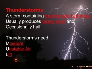 Thunderstorms
A storm containing thunder and Lightning
Usually produces heavy wind and
Occasionally hail.
Thunderstorms need:
Moisture
Unstable Air
Lift
 