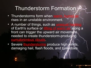 Thunderstorm Formation
• Thunderstorms form when warm, humid air
rises in an unstable environment.
• A number of things, such as unequal heating
of Earth's surface or lifting of warm air along a
front can trigger the upward air movement
needed to create thunderstorm-producing
cumulonimbus clouds.
• Severe thunderstorms produce high winds,
damaging hail, flash floods, and tornadoes.
 