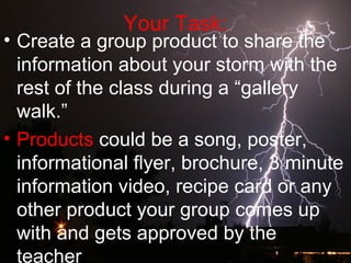 Your Task:
• Create a group product to share the
information about your storm with the
rest of the class during a “gallery
walk.”
• Products could be a song, poster,
informational flyer, brochure, 3 minute
information video, recipe card or any
other product your group comes up
with and gets approved by the
teacher
 