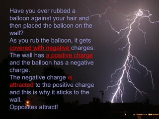 Have you ever rubbed a
balloon against your hair and
then placed the balloon on the
wall?
As you rub the balloon, it gets
covered with negative charges.
The wall has a positive charge
and the balloon has a negative
charge.
The negative charge is
attracted to the positive charge
and this is why it sticks to the
wall.
Opposites attract!
 