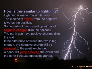 How is this similar to lightning?
Lightning is made in a similar way.
The electricity moves from the negative
towards the positive.
Some parts of clouds end up with a lot of
negative charges (like the balloon).
The earth can have positive charges (like
the wall).
If the difference between the two is big
enough, the negative charge will be
attracted to the positive charge.
A spark will jump between the cloud and
the earth because opposites attract.
 