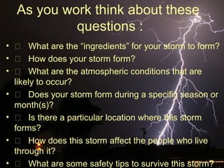 As you work think about these
questions :
•  What are the “ingredients” for your storm to form?
•  How does your storm form?
•  What are the atmospheric conditions that are
likely to occur?
•  Does your storm form during a specific season or
month(s)?
•  Is there a particular location where this storm
forms?
•  How does this storm affect the people who live
through it?
•  What are some safety tips to survive this storm?
 