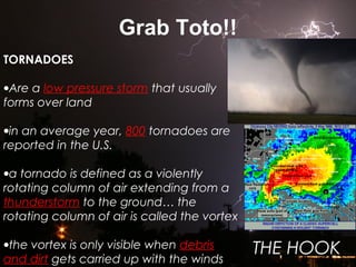 Grab Toto!!
TORNADOES
•Are a low pressure storm that usually
forms over land
•in an average year, 800 tornadoes are
reported in the U.S.
•a tornado is defined as a violently
rotating column of air extending from a
thunderstorm to the ground… the
rotating column of air is called the vortex
•the vortex is only visible when debris
and dirt gets carried up with the winds
THE HOOK
 