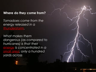 Where do they come from?
Tornadoes come from the
energy released in a
thunderstorm.
What makes them
dangerous (as compared to
hurricanes) is that their
energy is concentrated in a
small area, only a hundred
yards across
 