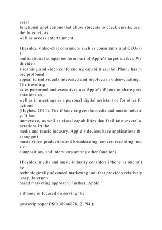 veral
functional applications that allow students to check emails, use
the Internet, as
well as access entertainment.
1Besides, video-chat consumers such as consultants and CEOs o
f
multinational companies form part of Apple’s target market. Wi
th video
streaming and video conferencing capabilities, the iPhone has m
ore profound
appeal to individuals interested and involved in video-chatting.
The traveling
sales personnel and executives use Apple’s iPhone to share pres
entations as
well as in meetings as a personal digital assistant or for other fu
nctions
(Hughes, 2011). The iPhone targets the media and music industr
y. It has
immersive, as well as visual capabilities that facilitate several o
perations in the
media and music industry. Apple’s devices have applications th
at support
music video production and broadcasting, concert recording, mu
sic
composition, and interviews among other functions.
1Besides, media and music industry considers iPhone as one of t
he
technologically advanced marketing tool that provides relatively
easy, Internet-
based marketing approach. Further, Apple’
s iPhone is focused on serving the
javascript:openDSC(38946678, 2, '94');
 