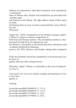 addition to corporations, individual consumers have contributed
a substantial
share of iPhone sales. People with disabilities are provided with
multiple apps
and features in the iPhone. The apps address many of their speci
al needs,
facilitating them to carry out their responsibilities more effectiv
ely and
efficiently
(Apple Inc., 2016). Competition of the Product Category Apple’
s iPhone is subject to intense competition in
both local and foreign markets. The smartphones market is char
acterized by high level of competition, and
the iPhone is susceptible to the threats posed by substitutes such
as phones produced by Samsung,
Lenovo, LG, HTC, Huawei, and Google, among other companies
.
2This has instantly forced the competition to be based more on t
he basis of
quality than any other characteristics.
Therefore, Apple’s iPhone is vulnerable to the risk of competiti
on since it
2can easily lose out on its market strength and dominance if use
rs feel their
quality is
wanting.
javascript:openDSC(38946678, 2, '111');
javascript:openDSC(38946678, 2, '113');
javascript:openDSC(17570835, 2, '18');
javascript:openDSC(17570835, 2, '22');
 
