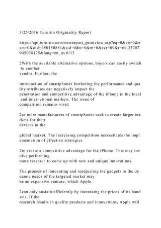 3/25/2016 Turnitin Originality Report
https://api.turnitin.com/newreport_printview.asp?eq=0&eb=0&e
sm=0&oid=650150881&sid=0&n=0&m=0&svr=09&r=69.35707
945038125&lang=en_us 6/13
2With the available alternative options, buyers can easily switch
to another
vendor. Further, the
introduction of smartphones furthering the performance and qua
lity attributes can negatively impact the
penetration and competitive advantage of the iPhone in the local
and international markets. The issue of
competition remains vivid
2as more manufacturers of smartphones seek to create larger ma
rkets for their
devices in the
global market. The increasing competition necessitates the impl
ementation of effective strategies
2to create a competitive advantage for the iPhone. This may inv
olve performing
more research to come up with new and unique innovations.
The process of innovating and readjusting the gadgets to the dy
namic needs of the targeted market may
be an expensive venture, which Apple
2can only sustain efficiently by increasing the prices of its hand
sets. If the
research results in quality products and innovations, Apple will
 