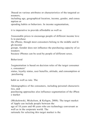 3based on various attributes or characteristics of the targeted co
nsumers,
including age, geographical location, income, gender, and consu
mption or
spending habits or behaviors. In income segmentation,
it is imperative to provide affordable as well as
3reasonable prices to encourage people of different income leve
ls to purchase
the iPhone, though most consumers belong to the middle and hi
gh-income
groups. Gender does not influence the purchasing capacity of co
nsumers
because iPhones can be used by people of different sexes.
Behavioral
3segmentation is based on decision roles of the target consumer
s, consumers’
status, loyalty status, user benefits, attitude, and consumption or
purchasing
habit as well as rate. The
3demographics of the consumers, including personal characteris
tics, and
purchasing approaches also influence segmentation of the iPhon
e market
(Mickalowski, Mickelson, & Keltgen, 2008). The target market
of Apple can include people between the
age of 18 years and 40 years who are technology conversant as
well as in the corporate world. The
rationale for selecting this target market is the
 
