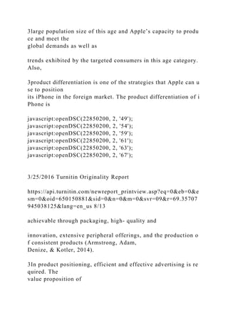 3large population size of this age and Apple’s capacity to produ
ce and meet the
global demands as well as
trends exhibited by the targeted consumers in this age category.
Also,
3product differentiation is one of the strategies that Apple can u
se to position
its iPhone in the foreign market. The product differentiation of i
Phone is
javascript:openDSC(22850200, 2, '49');
javascript:openDSC(22850200, 2, '54');
javascript:openDSC(22850200, 2, '59');
javascript:openDSC(22850200, 2, '61');
javascript:openDSC(22850200, 2, '63');
javascript:openDSC(22850200, 2, '67');
3/25/2016 Turnitin Originality Report
https://api.turnitin.com/newreport_printview.asp?eq=0&eb=0&e
sm=0&oid=650150881&sid=0&n=0&m=0&svr=09&r=69.35707
945038125&lang=en_us 8/13
achievable through packaging, high- quality and
innovation, extensive peripheral offerings, and the production o
f consistent products (Armstrong, Adam,
Denize, & Kotler, 2014).
3In product positioning, efficient and effective advertising is re
quired. The
value proposition of
 