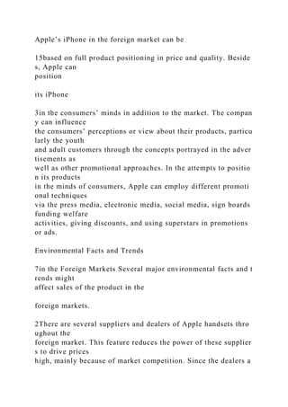 Apple’s iPhone in the foreign market can be
15based on full product positioning in price and quality. Beside
s, Apple can
position
its iPhone
3in the consumers’ minds in addition to the market. The compan
y can influence
the consumers’ perceptions or view about their products, particu
larly the youth
and adult customers through the concepts portrayed in the adver
tisements as
well as other promotional approaches. In the attempts to positio
n its products
in the minds of consumers, Apple can employ different promoti
onal techniques
via the press media, electronic media, social media, sign boards
funding welfare
activities, giving discounts, and using superstars in promotions
or ads.
Environmental Facts and Trends
7in the Foreign Markets Several major environmental facts and t
rends might
affect sales of the product in the
foreign markets.
2There are several suppliers and dealers of Apple handsets thro
ughout the
foreign market. This feature reduces the power of these supplier
s to drive prices
high, mainly because of market competition. Since the dealers a
 