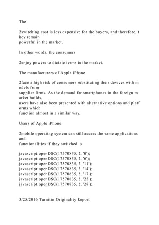 The
2switching cost is less expensive for the buyers, and therefore, t
hey remain
powerful in the market.
In other words, the consumers
2enjoy powers to dictate terms in the market.
The manufacturers of Apple iPhone
2face a high risk of consumers substituting their devices with m
odels from
supplier firms. As the demand for smartphones in the foreign m
arket builds,
users have also been presented with alternative options and platf
orms which
function almost in a similar way.
Users of Apple iPhone
2mobile operating system can still access the same applications
and
functionalities if they switched to
javascript:openDSC(17570835, 2, '0');
javascript:openDSC(17570835, 2, '6');
javascript:openDSC(17570835, 2, '11');
javascript:openDSC(17570835, 2, '14');
javascript:openDSC(17570835, 2, '17');
javascript:openDSC(17570835, 2, '25');
javascript:openDSC(17570835, 2, '28');
3/25/2016 Turnitin Originality Report
 