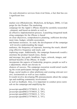 2to seek alternative services from rival firms, a fact that has cos
t significant loss
in
market size (Mickalowski, Mickelson, & Keltgen, 2008). A Cam
paign for the Product The marketing
campaign for the Apple’s iPhone should be carefully researched
, planned, and based on details as well as
an effective implementation process. Launching integrated mark
eting campaigns for the iPhone is based
on clear objectives, comprehensive planning, sufficient develop
ment time, budget, reliable assessment,
and human resources. As such, the development of the campaign
will involve understanding the target
audience, the frequency of exposure, knowing the reach, identif
ying effective frequency and reach, and
exploring scope. Additionally, the campaign framework would c
onstitute the product launch story, theme
and message, key goals, headlines, logos, artwork, images, and
defined benefits of the iPhone. It would
incorporate the aspects of leadership, progress, people as well a
s adjustment, which can elevate its
chances of success. The campaign execution would entail reachi
ng the event participants through emails,
blogs, social media or other platforms and creating relevant revi
ews, testimonials as well as case studies.
It would involve developing PR announcements about the campa
ign and enabling community involvement
as well as feedback. Also, it is important to conduct press outre
ach on the campaign and amplifying the
javascript:openDSC(17570835, 2, '28');
javascript:openDSC(17570835, 2, '29');
javascript:openDSC(17570835, 2, '33');
javascript:openDSC(17570835, 2, '35');
 