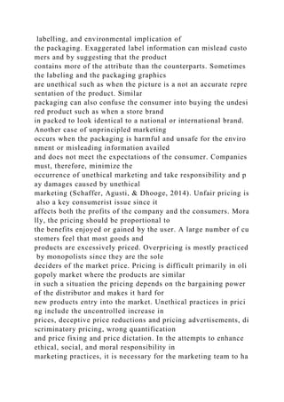 labelling, and environmental implication of
the packaging. Exaggerated label information can mislead custo
mers and by suggesting that the product
contains more of the attribute than the counterparts. Sometimes
the labeling and the packaging graphics
are unethical such as when the picture is a not an accurate repre
sentation of the product. Similar
packaging can also confuse the consumer into buying the undesi
red product such as when a store brand
in packed to look identical to a national or international brand.
Another case of unprincipled marketing
occurs when the packaging is harmful and unsafe for the enviro
nment or misleading information availed
and does not meet the expectations of the consumer. Companies
must, therefore, minimize the
occurrence of unethical marketing and take responsibility and p
ay damages caused by unethical
marketing (Schaffer, Agusti, & Dhooge, 2014). Unfair pricing is
also a key consumerist issue since it
affects both the profits of the company and the consumers. Mora
lly, the pricing should be proportional to
the benefits enjoyed or gained by the user. A large number of cu
stomers feel that most goods and
products are excessively priced. Overpricing is mostly practiced
by monopolists since they are the sole
deciders of the market price. Pricing is difficult primarily in oli
gopoly market where the products are similar
in such a situation the pricing depends on the bargaining power
of the distributor and makes it hard for
new products entry into the market. Unethical practices in prici
ng include the uncontrolled increase in
prices, deceptive price reductions and pricing advertisements, di
scriminatory pricing, wrong quantification
and price fixing and price dictation. In the attempts to enhance
ethical, social, and moral responsibility in
marketing practices, it is necessary for the marketing team to ha
 