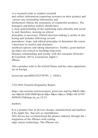 ve a research team to conduct research
and collect information (reporting systems) on their product and
correct any misleading information and
furthermore inform the consumers of counterfeit products. The
managers and policy makers should have
a clear understanding of the marketing team ethically and social
ly and, therefore, training on ethical
principles is necessary. Ethical decision making is prime in mar
keting and includes following several
procedures, steps, and ethical principles to determine the correc
t decisions to resolve and eliminate
unethical options and taking alternatives. Further, good marketi
ng ethics are critical to building long-term
business relationships and loyalty with the consumer (Fletcher
& Crawford, 2013). Conclusion Apple’s
iPhone
10is a product sold in the United States and has sales opportunit
ies in foreign
javascript:openDSC(322370759, 1, '1028');
3/25/2016 Turnitin Originality Report
https://api.turnitin.com/newreport_printview.asp?eq=0&eb=0&e
sm=0&oid=650150881&sid=0&n=0&m=0&svr=09&r=69.35707
945038125&lang=en_us 12/13
markets.
It is a product line of devices design, manufactured and markete
d by Apple Inc. that acts as smartphones.
This device has revolutionized the phones industry through the i
ntegration of the iPhones with cutting
edge sensor technology. The iPhones are
 