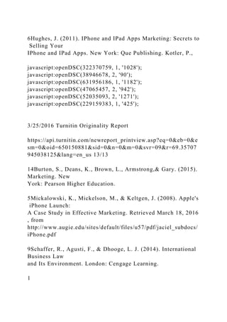 6Hughes, J. (2011). IPhone and IPad Apps Marketing: Secrets to
Selling Your
IPhone and IPad Apps. New York: Que Publishing. Kotler, P.,
javascript:openDSC(322370759, 1, '1028');
javascript:openDSC(38946678, 2, '90');
javascript:openDSC(631956186, 1, '1182');
javascript:openDSC(47065457, 2, '942');
javascript:openDSC(52035093, 2, '1271');
javascript:openDSC(229159383, 1, '425');
3/25/2016 Turnitin Originality Report
https://api.turnitin.com/newreport_printview.asp?eq=0&eb=0&e
sm=0&oid=650150881&sid=0&n=0&m=0&svr=09&r=69.35707
945038125&lang=en_us 13/13
14Burton, S., Deans, K., Brown, L., Armstrong,& Gary. (2015).
Marketing. New
York: Pearson Higher Education.
5Mickalowski, K., Mickelson, M., & Keltgen, J. (2008). Apple's
iPhone Launch:
A Case Study in Effective Marketing. Retrieved March 18, 2016
, from
http://www.augie.edu/sites/default/files/u57/pdf/jaciel_subdocs/
iPhone.pdf
9Schaffer, R., Agusti, F., & Dhooge, L. J. (2014). International
Business Law
and Its Environment. London: Cengage Learning.
1
 