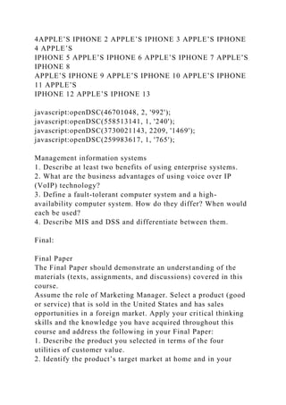 4APPLE’S IPHONE 2 APPLE’S IPHONE 3 APPLE’S IPHONE
4 APPLE’S
IPHONE 5 APPLE’S IPHONE 6 APPLE’S IPHONE 7 APPLE’S
IPHONE 8
APPLE’S IPHONE 9 APPLE’S IPHONE 10 APPLE’S IPHONE
11 APPLE’S
IPHONE 12 APPLE’S IPHONE 13
javascript:openDSC(46701048, 2, '992');
javascript:openDSC(558513141, 1, '240');
javascript:openDSC(3730021143, 2209, '1469');
javascript:openDSC(259983617, 1, '765');
Management information systems
1. Describe at least two benefits of using enterprise systems.
2. What are the business advantages of using voice over IP
(VoIP) technology?
3. Define a fault-tolerant computer system and a high-
availability computer system. How do they differ? When would
each be used?
4. Describe MIS and DSS and differentiate between them.
Final:
Final Paper
The Final Paper should demonstrate an understanding of the
materials (texts, assignments, and discussions) covered in this
course.
Assume the role of Marketing Manager. Select a product (good
or service) that is sold in the United States and has sales
opportunities in a foreign market. Apply your critical thinking
skills and the knowledge you have acquired throughout this
course and address the following in your Final Paper:
1. Describe the product you selected in terms of the four
utilities of customer value.
2. Identify the product’s target market at home and in your
 