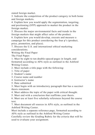 stated foreign market.
3. Indicate the competition of the product category in both home
and foreign markets.
4. Explain how you would apply the segmentation, targeting,
and positioning (STP) approach to market the product in the
foreign market.
5. Discuss the major environmental facts and trends in the
foreign markets that might affect sales of the product.
6. Explain how you would develop, execute and measure a
campaign for this product considering the four p’s (product,
price, promotion, and place).
7. Discuss the U.S. and international ethical marketing
considerations.
Writing the Final Paper
The Final Paper:
1. Must be eight to ten double-spaced pages in length, and
formatted according to APA style as outlined in the Ashford
Writing Center.
2. Must include a title page with the following:
1. Title of paper
2. Student’s name
3. Course name and number
4. Instructor’s name
5. Date submitted
3. Must begin with an introductory paragraph that has a succinct
thesis statement.
4. Must address the topic of the paper with critical thought.
5. Must end with a conclusion that reaffirms your thesis.
6. Must use at least five scholarly references beyond the course
text.
7. Must document all sources in APA style, as outlined in the
Ashford Writing Center.
Must include a separate reference page, formatted according to
APA style as outlined in the Ashford Writing Center
Carefully review the Grading Rubric for the criteria that will be
used to evaluate your assignment.
 