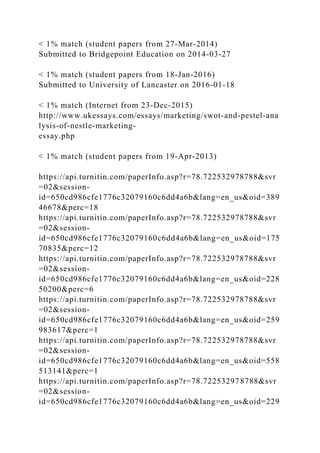 < 1% match (student papers from 27-Mar-2014)
Submitted to Bridgepoint Education on 2014-03-27
< 1% match (student papers from 18-Jan-2016)
Submitted to University of Lancaster on 2016-01-18
< 1% match (Internet from 23-Dec-2015)
http://www.ukessays.com/essays/marketing/swot-and-pestel-ana
lysis-of-nestle-marketing-
essay.php
< 1% match (student papers from 19-Apr-2013)
https://api.turnitin.com/paperInfo.asp?r=78.722532978788&svr
=02&session-
id=650cd986cfe1776c32079160c6dd4a6b&lang=en_us&oid=389
46678&perc=18
https://api.turnitin.com/paperInfo.asp?r=78.722532978788&svr
=02&session-
id=650cd986cfe1776c32079160c6dd4a6b&lang=en_us&oid=175
70835&perc=12
https://api.turnitin.com/paperInfo.asp?r=78.722532978788&svr
=02&session-
id=650cd986cfe1776c32079160c6dd4a6b&lang=en_us&oid=228
50200&perc=6
https://api.turnitin.com/paperInfo.asp?r=78.722532978788&svr
=02&session-
id=650cd986cfe1776c32079160c6dd4a6b&lang=en_us&oid=259
983617&perc=1
https://api.turnitin.com/paperInfo.asp?r=78.722532978788&svr
=02&session-
id=650cd986cfe1776c32079160c6dd4a6b&lang=en_us&oid=558
513141&perc=1
https://api.turnitin.com/paperInfo.asp?r=78.722532978788&svr
=02&session-
id=650cd986cfe1776c32079160c6dd4a6b&lang=en_us&oid=229
 