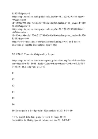 159383&perc=1
https://api.turnitin.com/paperInfo.asp?r=78.722532978788&svr
=02&session-
id=650cd986cfe1776c32079160c6dd4a6b&lang=en_us&oid=410
366185&perc=0
https://api.turnitin.com/paperInfo.asp?r=78.722532978788&svr
=02&session-
id=650cd986cfe1776c32079160c6dd4a6b&lang=en_us&oid=520
35093&perc=0
http://www.ukessays.com/essays/marketing/swot-and-pestel-
analysis-of-nestle-marketing-essay.php
3/25/2016 Turnitin Originality Report
https://api.turnitin.com/newreport_printview.asp?eq=0&eb=0&e
sm=0&oid=650150881&sid=0&n=0&m=0&svr=09&r=69.35707
945038125&lang=en_us 2/13
11
12
13
14
15
16
10 Entregado a Bridgepoint Education el 2013-04-19
< 1% match (student papers from 17-Sep-2013)
Submitted to Bridgepoint Education on 2013-09-17
 