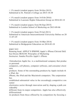 < 1% match (student papers from 30-Oct-2015)
Submitted to St. Patrick's College on 2015-10-30
< 1% match (student papers from 14-Feb-2016)
Submitted to Laureate Higher Education Group on 2016-02-14
< 1% match (student papers from 06-Sep-2015)
Submitted to London School of Marketing on 2015-09-06
< 1% match (student papers from 29-Jul-2011)
Submitted to American Intercontinental University Online on 20
11-07-29
< 1% match (student papers from 18-Mar-2014)
Submitted to Bridgepoint Education on 2014-03-18
paper text:
Running head: APPLE’S IPHONE Apple’s iPhone Christal DeS
hea Owens BUS330: Principles of Marketing
Instructor: Sandra Piccillo Apple’s iPhone
1Introduction Apple Inc. is a multinational company that produc
es personal
computers, cell phones, computer software, and consumer electr
onic
products. Some of the outstanding products by Apple include th
e iPad, the
iPhone, the iPod and the Macintosh computers. The corporation
has
established substantial value in the exceedingly competitive con
sumer
electronics sector through innovation and by shaping a path con
siderably
different from its major competitors. Apple has also effectively
differentiated
its products from those offered by its competitors by focusing o
 