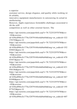 n superior
customer service, design elegance, and quality while working wi
th reliable,
innovative equipment manufacturers in outsourcing its actual m
anufacturing.
However, Apple experiences formidable challenges associated w
ith the stiff
competition as well as other external factors. The
https://api.turnitin.com/paperInfo.asp?r=78.722532978788&svr
=02&session-
id=650cd986cfe1776c32079160c6dd4a6b&lang=en_us&oid=322
370759&perc=0
https://api.turnitin.com/paperInfo.asp?r=78.722532978788&svr
=02&session-
id=650cd986cfe1776c32079160c6dd4a6b&lang=en_us&oid=352
850852&perc=0
https://api.turnitin.com/paperInfo.asp?r=78.722532978788&svr
=02&session-
id=650cd986cfe1776c32079160c6dd4a6b&lang=en_us&oid=470
65457&perc=0
https://api.turnitin.com/paperInfo.asp?r=78.722532978788&svr
=02&session-
id=650cd986cfe1776c32079160c6dd4a6b&lang=en_us&oid=631
956186&perc=0
https://api.turnitin.com/paperInfo.asp?r=78.722532978788&svr
=02&session-
id=650cd986cfe1776c32079160c6dd4a6b&lang=en_us&oid=467
01048&perc=0
https://api.turnitin.com/paperInfo.asp?r=78.722532978788&svr
=02&session-
id=650cd986cfe1776c32079160c6dd4a6b&lang=en_us&oid=195
877635&perc=0
https://api.turnitin.com/paperInfo.asp?r=78.722532978788&svr
=02&session-
id=650cd986cfe1776c32079160c6dd4a6b&lang=en_us&oid=407
 