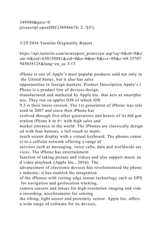 349980&perc=0
javascript:openDSC(38946678, 2, '85');
3/25/2016 Turnitin Originality Report
https://api.turnitin.com/newreport_printview.asp?eq=0&eb=0&e
sm=0&oid=650150881&sid=0&n=0&m=0&svr=09&r=69.35707
945038125&lang=en_us 3/13
iPhone is one of Apple’s most popular products sold not only in
the United States, but it also has sales
opportunities in foreign markets. Product Description Apple’s i
Phone is a product line of devices design,
manufactured and marketed by Apple Inc. that acts as smartpho
nes. They run on apples IOS of which iOS
9.3 is their latest version. The 1st generation of iPhone was rele
ased in 2007 and since then iPhone has
evolved through five other generations and boasts of its 6th gen
eration iPhone 6 or 6+ with high sales and
market entrance in the world. The iPhones are classically design
ed with four buttons, a full touch or multi-
touch screen display with a virtual keyboard. The phones conne
ct to a cellular network offering a range of
services such as messaging, voice calls, data and worldwide ser
vices. The iPhone has entertainment
function of taking picture and videos and also support music an
d video playback (Apple Inc., 2016). The
advancement of electronic devices has revolutionized the phone
s industry; it has enabled the integration
of the iPhones with cutting edge sensor technology such as GPS
for navigation and geolocation tracking,
camera sensors and lenses for high-resolution imaging and vide
o recording, accelerometer for sensing
the tilting, light sensor and proximity sensor. Apple Inc. offers
a wide range of software for its devices,
 