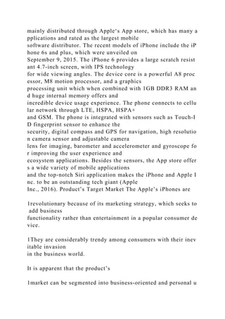 mainly distributed through Apple‘s App store, which has many a
pplications and rated as the largest mobile
software distributor. The recent models of iPhone include the iP
hone 6s and plus, which were unveiled on
September 9, 2015. The iPhone 6 provides a large scratch resist
ant 4.7-inch screen, with IPS technology
for wide viewing angles. The device core is a powerful A8 proc
essor, M8 motion processor, and a graphics
processing unit which when combined with 1GB DDR3 RAM an
d huge internal memory offers and
incredible device usage experience. The phone connects to cellu
lar network through LTE, HSPA, HSPA+
and GSM. The phone is integrated with sensors such as Touch-I
D fingerprint sensor to enhance the
security, digital compass and GPS for navigation, high resolutio
n camera sensor and adjustable camera
lens for imaging, barometer and accelerometer and gyroscope fo
r improving the user experience and
ecosystem applications. Besides the sensors, the App store offer
s a wide variety of mobile applications
and the top-notch Siri application makes the iPhone and Apple I
nc. to be an outstanding tech giant (Apple
Inc., 2016). Product’s Target Market The Apple’s iPhones are
1revolutionary because of its marketing strategy, which seeks to
add business
functionality rather than entertainment in a popular consumer de
vice.
1They are considerably trendy among consumers with their inev
itable invasion
in the business world.
It is apparent that the product’s
1market can be segmented into business-oriented and personal u
 