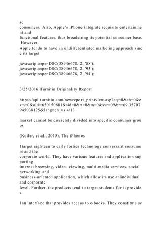 se
consumers. Also, Apple’s iPhone integrate requisite entertainme
nt and
functional features, thus broadening its potential consumer base.
However,
Apple tends to have an undifferentiated marketing approach sinc
e its target
javascript:openDSC(38946678, 2, '88');
javascript:openDSC(38946678, 2, '93');
javascript:openDSC(38946678, 2, '94');
3/25/2016 Turnitin Originality Report
https://api.turnitin.com/newreport_printview.asp?eq=0&eb=0&e
sm=0&oid=650150881&sid=0&n=0&m=0&svr=09&r=69.35707
945038125&lang=en_us 4/13
market cannot be discretely divided into specific consumer grou
ps
(Kotler, et al., 2015). The iPhones
1target eighteen to early forties technology conversant consume
rs and the
corporate world. They have various features and application sup
porting
internet browsing, video- viewing, multi-media services, social
networking and
business-oriented application, which allow its use at individual
and corporate
level. Further, the products tend to target students for it provide
s
1an interface that provides access to e-books. They constitute se
 